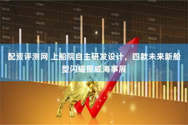 配資評(píng)測(cè)網(wǎng) 上船院自主研發(fā)設(shè)計(jì)，四款未來(lái)新船型閃耀挪威海事展