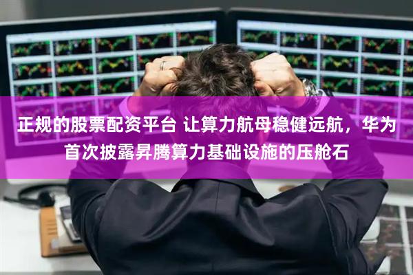 正規(guī)的股票配資平臺 讓算力航母穩(wěn)健遠航，華為首次披露昇騰算力基礎設施的壓艙石
